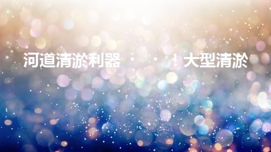 河道清淤利器！大型清淤設備如何重塑自然水系？